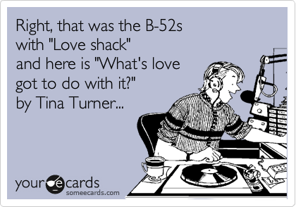 Right, that was the B-52s
with "Love shack"
and here is "What's love
got to do with it?"
by Tina Turner...