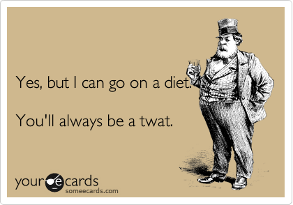 


Yes, but I can go on a diet.

You'll always be a twat.