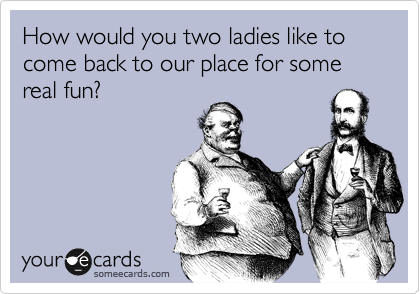How would you two ladies like to come back to our place for some real fun?