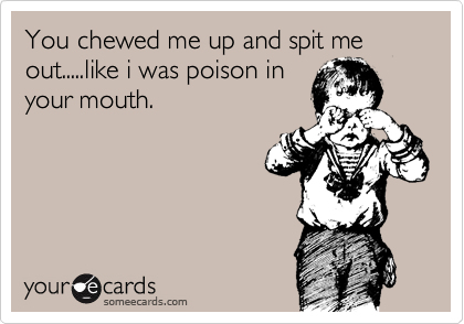 You chewed me up and spit me out.....like i was poison in
your mouth.