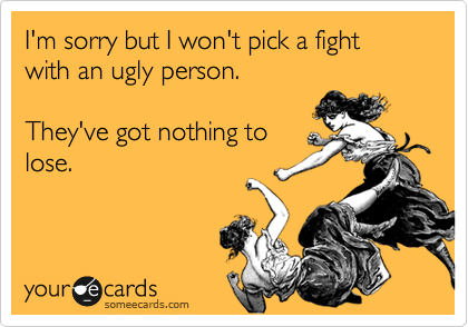 I'm sorry but I won't pick a fight with an ugly person.   

They've got nothing to
lose. 
