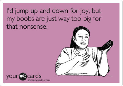 I'd jump up and down for joy, but my boobs are just way too big for that nonsense.