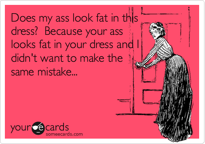 Does my ass look fat in this
dress?  Because your ass
looks fat in your dress and I
didn't want to make the
same mistake...
