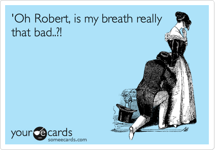 'Oh Robert, is my breath really
that bad..?!