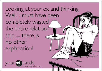 Looking at your ex and thinking:
Well, I must have been
completely wasted
the entire relation-
ship .... there is 
no other
explanation! 