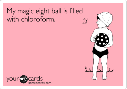 My magic eight ball is filled
with chloroform.