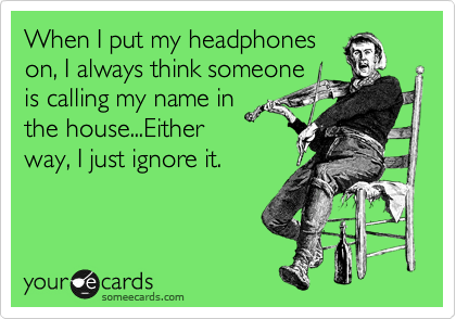 When I put my headphones 
on, I always think someone
is calling my name in
the house...Either
way, I just ignore it.