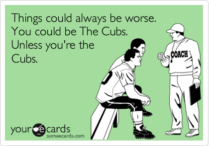 Things could always be worse.
You could be The Cubs.
Unless you're the
Cubs.