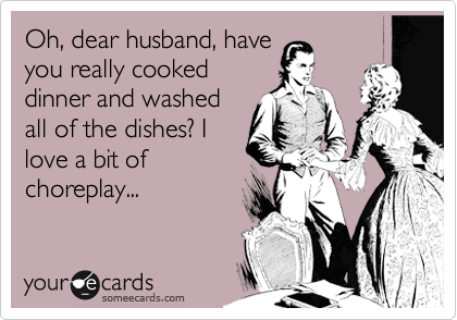 Oh, dear husband, have
you really cooked
dinner and washed
all of the dishes? I 
love a bit of
choreplay...