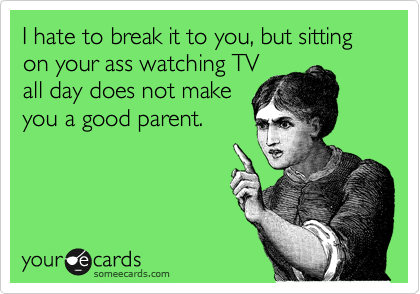 I hate to break it to you, but sitting on your ass watching TV
all day does not make
you a good parent.  