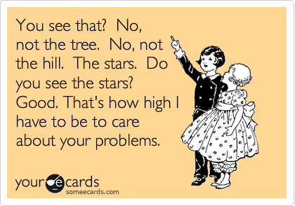 You see that?  No,
not the tree.  No, not
the hill.  The stars.  Do
you see the stars?
Good. That's how high I
have to be to care
about your problems.