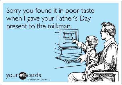 Sorry you found it in poor taste when I gave your Father's Day
present to the milkman.