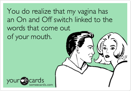 You do realize that my vagina has an On and Off switch linked to the words that come out
of your mouth.