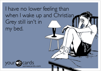 I have no lower feeling than
when I wake up and Christian
Grey still isn't in
my bed.