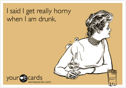 I said I get really horny
when I am drunk.