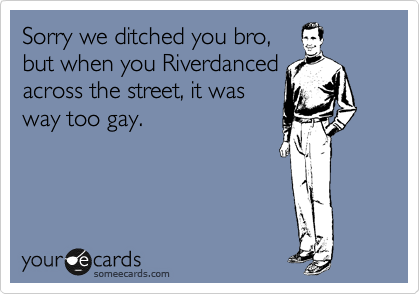 Sorry we ditched you bro,
but when you Riverdanced
across the street, it was
way too gay.