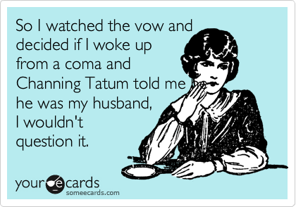 So I watched the vow and 
decided if I woke up
from a coma and
Channing Tatum told me he
he was my husband,
I wouldn't
question it.