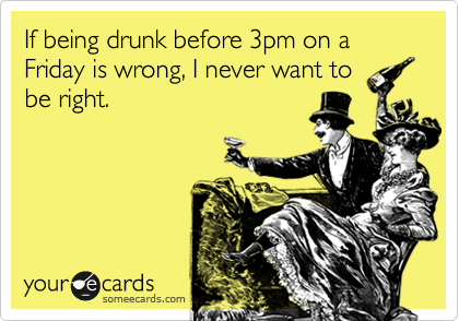 If being drunk before 3pm on a Friday is wrong, I never want to
be right.