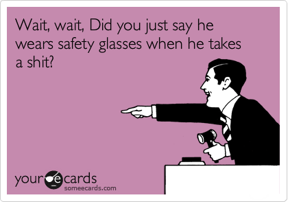 Wait, wait, Did you just say he wears safety glasses when he takes a shit?