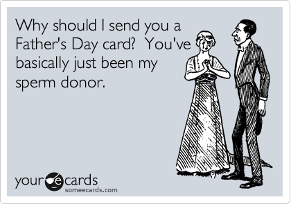 Why should I send you a
Father's Day card?  You've
basically just been my
sperm donor.