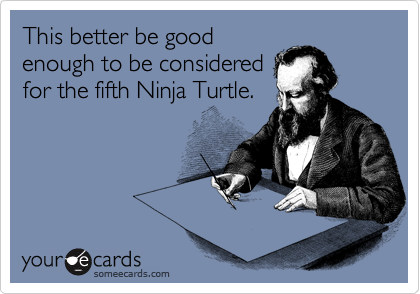 This better be good
enough to be considered
for the fifth Ninja Turtle.