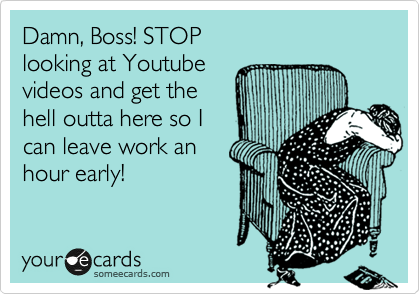 Damn, Boss! STOP
looking at Youtube
videos and get the
hell outta here so I
can leave work an
hour early!