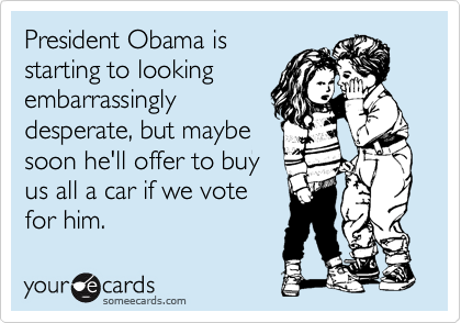 President Obama is
starting to looking
embarrassingly
desperate, but maybe
soon he'll offer to buy
us all a car if we vote
for him.