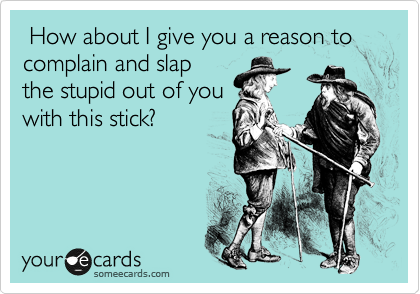  How about I give you a reason to complain and slap
the stupid out of you
with this stick?