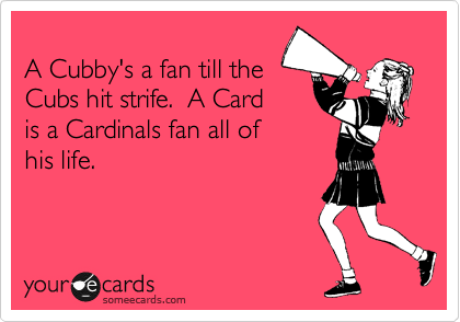 
A Cubby's a fan till the 
Cubs hit strife.  A Card
is a Cardinals fan all of 
his life.