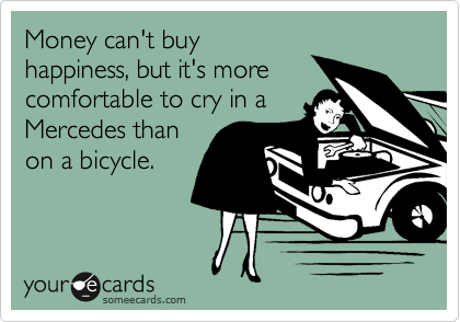Money can't buy
happiness, but it's more
comfortable to cry in a
Mercedes than
on a bicycle.