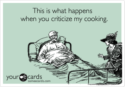              This is what happens 
       when you criticize my cooking.