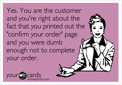 Yes. You are the customer
and you're right about the 
fact that you printed out the
"confirm your order" page 
and you were dumb 
enough not to complete
your order.