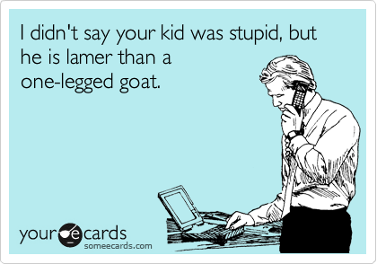 I didn't say your kid was stupid, but he is lamer than a
one-legged goat.