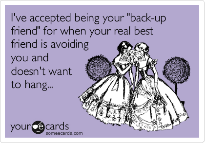 I've accepted being your "back-up friend" for when your real best friend is avoiding
you and
doesn't want
to hang...