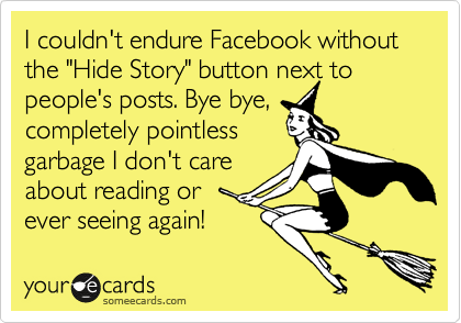 I couldn't endure Facebook without the "Hide Story" button next to people's posts. Bye bye,
completely pointless
garbage I don't care
about reading or 
ever seeing again!