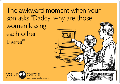 The awkward moment when your son asks "Daddy, why are those
women kissing
each other
there?"