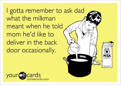 I gotta remember to ask dad
what the milkman
meant when he told
mom he'd like to 
deliver in the back 
door occasionally.