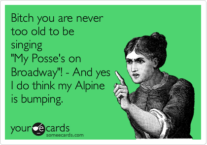 Bitch you are never 
too old to be 
singing
"My Posse's on
Broadway"! - And yes 
I do think my Alpine
is bumping. 