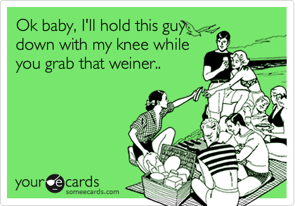 Ok baby, I'll hold this guy
down with my knee while
you grab that weiner..