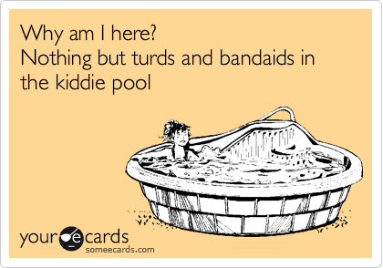 Why am I here?
Nothing but turds and bandaids in
the kiddie pool