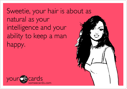 Sweetie, your hair is about as 
natural as your
intelligence and your
ability to keep a man
happy.