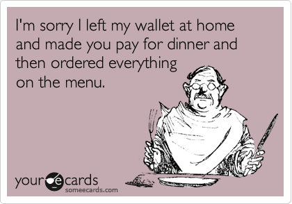 I'm sorry I left my wallet at home and made you pay for dinner and then ordered everything
on the menu.