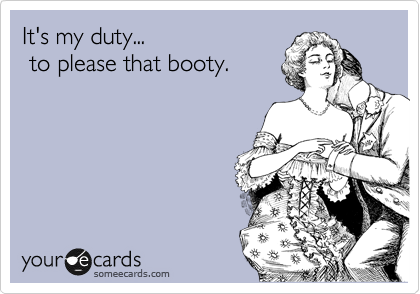 It's my duty...  
 to please that booty.