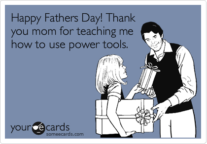 Happy Fathers Day! Thank
you mom for teaching me
how to use power tools.