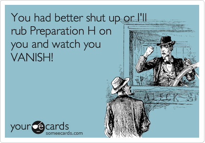 You had better shut up or I'll
rub Preparation H on
you and watch you
VANISH!