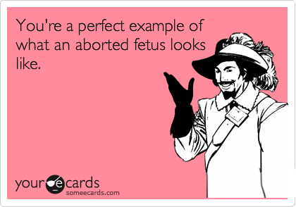 You're a perfect example of
what an aborted fetus looks
like.