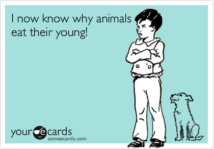 I now know why animals
eat their young!