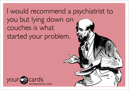 I would recommend a psychiatrist to you but lying down on
couches is what
started your problem.