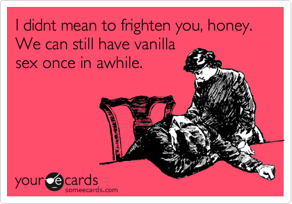 I didnt mean to frighten you, honey.  We can still have vanilla
sex once in awhile.