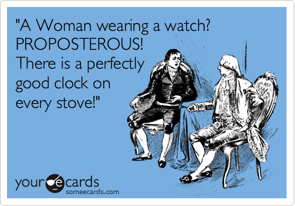 "A Woman wearing a watch? PROPOSTEROUS!
There is a perfectly
good clock on
every stove!"